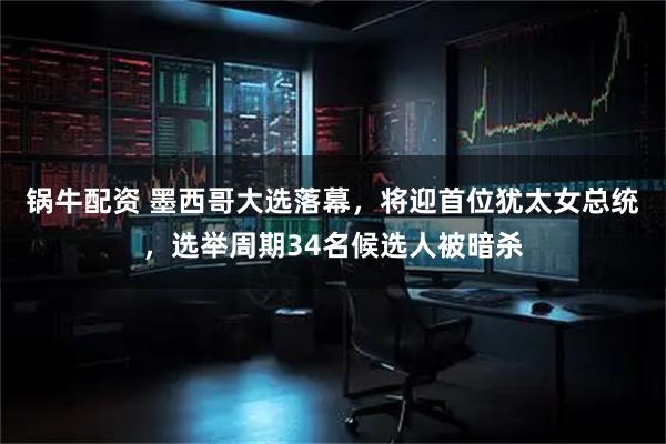 锅牛配资 墨西哥大选落幕，将迎首位犹太女总统，选举周期34名候选人被暗杀