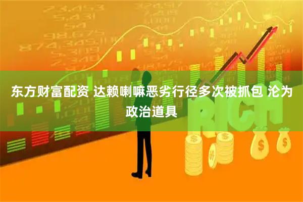 东方财富配资 达赖喇嘛恶劣行径多次被抓包 沦为政治道具