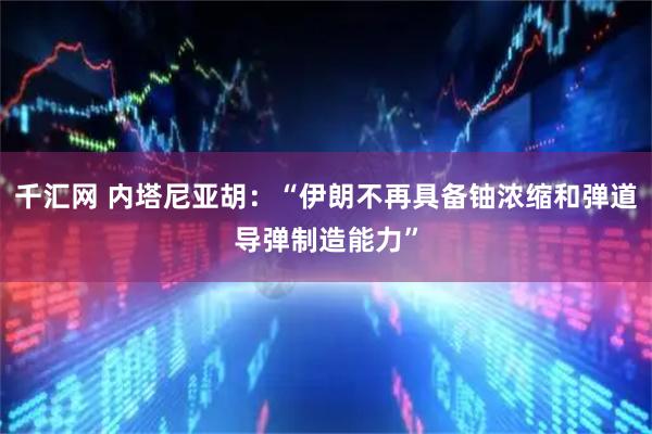 千汇网 内塔尼亚胡：“伊朗不再具备铀浓缩和弹道导弹制造能力”