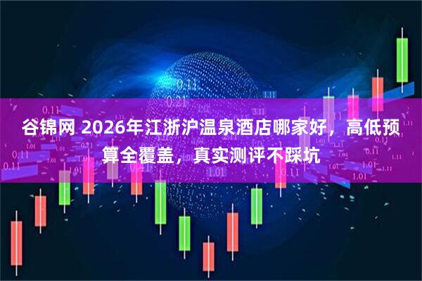 谷锦网 2026年江浙沪温泉酒店哪家好，高低预算全覆盖，真实测评不踩坑