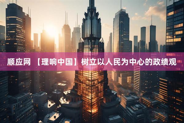 顺应网 【理响中国】树立以人民为中心的政绩观