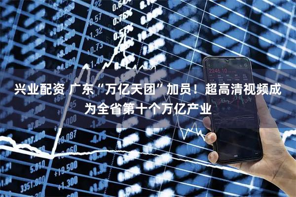 兴业配资 广东“万亿天团”加员！超高清视频成为全省第十个万亿产业